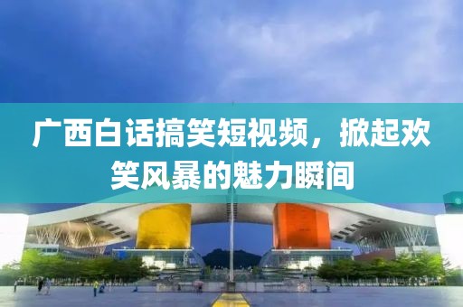 广西白话搞笑短视频，掀起欢笑风暴的魅力瞬间