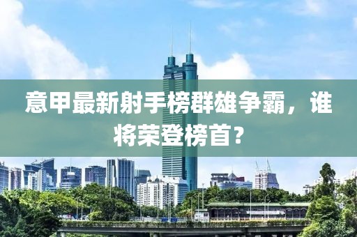 意甲最新射手榜群雄争霸，谁将荣登榜首？