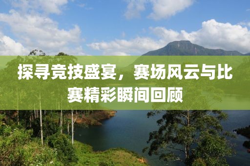 探寻竞技盛宴，赛场风云与比赛精彩瞬间回顾