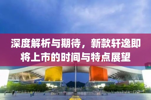 深度解析与期待，新款轩逸即将上市的时间与特点展望