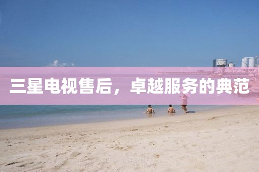 三星电视售后，卓越服务的典范