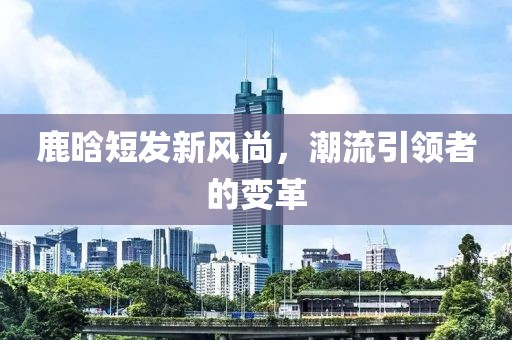 鹿晗短发新风尚，潮流引领者的变革