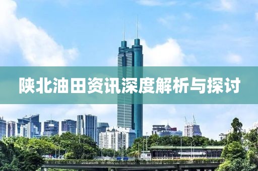 陕北油田资讯深度解析与探讨