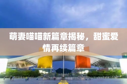 萌妻喵喵新篇章揭秘，甜蜜爱情再续篇章
