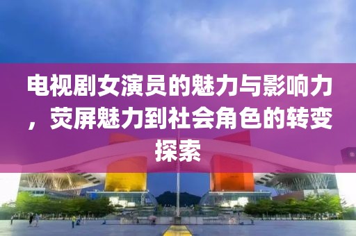 电视剧女演员的魅力与影响力，荧屏魅力到社会角色的转变探索