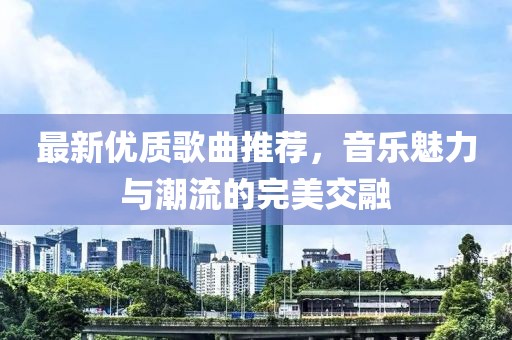 最新优质歌曲推荐，音乐魅力与潮流的完美交融