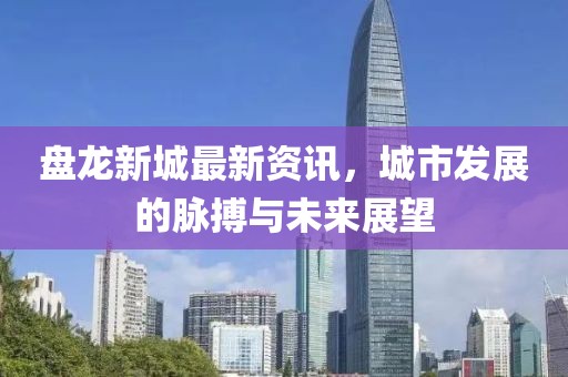 盘龙新城最新资讯，城市发展的脉搏与未来展望