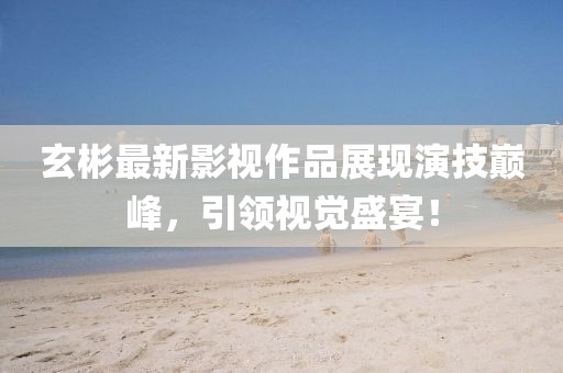玄彬最新影视作品展现演技巅峰，引领视觉盛宴！