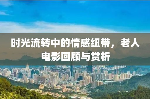 时光流转中的情感纽带，老人电影回顾与赏析