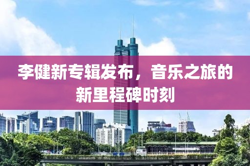 李健新专辑发布，音乐之旅的新里程碑时刻
