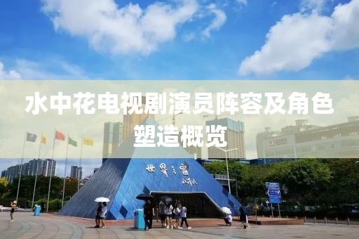 水中花电视剧演员阵容及角色塑造概览