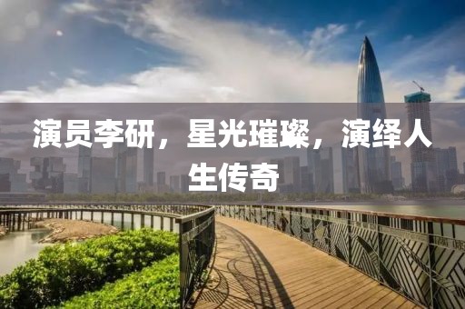 演员李研，星光璀璨，演绎人生传奇