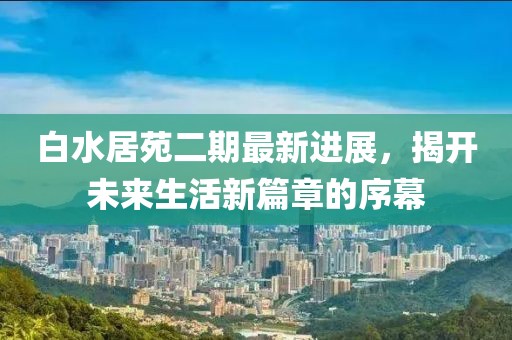 白水居苑二期最新进展，揭开未来生活新篇章的序幕