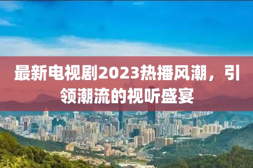 最新电视剧2023热播风潮，引领潮流的视听盛宴