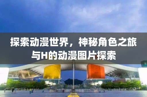 探索动漫世界，神秘角色之旅与H的动漫图片探索