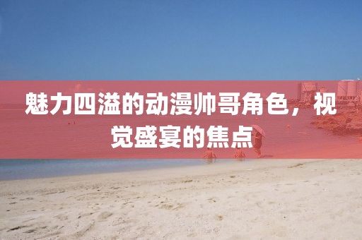 魅力四溢的动漫帅哥角色，视觉盛宴的焦点