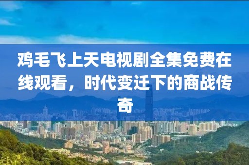 鸡毛飞上天电视剧全集免费在线观看，时代变迁下的商战传奇
