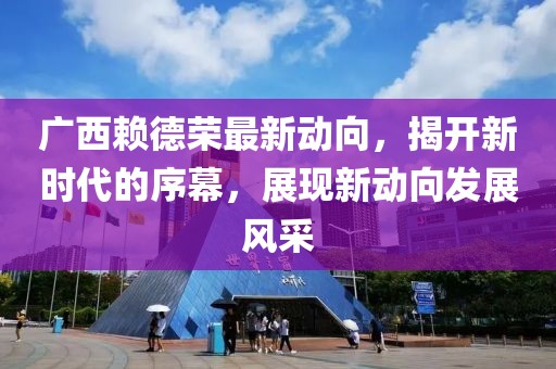 广西赖德荣最新动向，揭开新时代的序幕，展现新动向发展风采