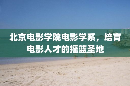 北京电影学院电影学系，培育电影人才的摇篮圣地
