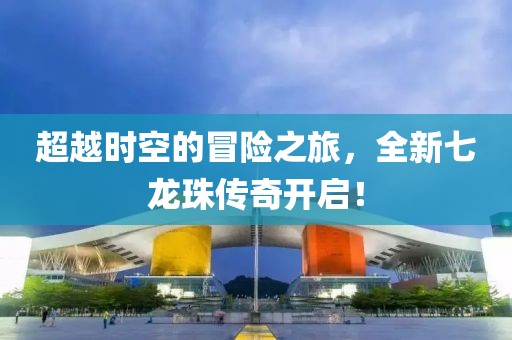 超越时空的冒险之旅，全新七龙珠传奇开启！