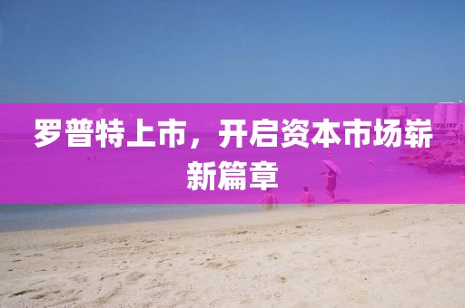 罗普特上市，开启资本市场崭新篇章