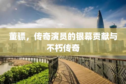 董骠，传奇演员的银幕贡献与不朽传奇