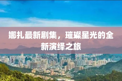 娜扎最新剧集，璀璨星光的全新演绎之旅