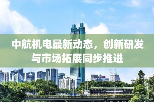 中航机电最新动态，创新研发与市场拓展同步推进