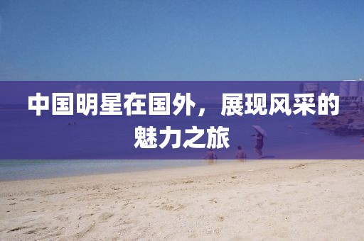 中国明星在国外，展现风采的魅力之旅