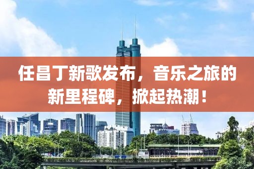 任昌丁新歌发布，音乐之旅的新里程碑，掀起热潮！