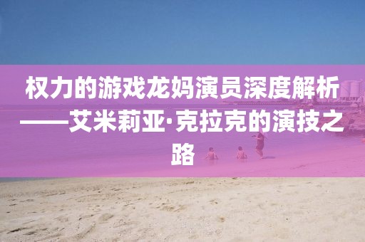 权力的游戏龙妈演员深度解析——艾米莉亚·克拉克的演技之路