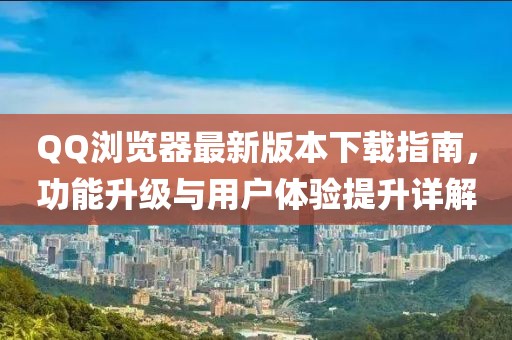 QQ浏览器最新版本下载指南，功能升级与用户体验提升详解