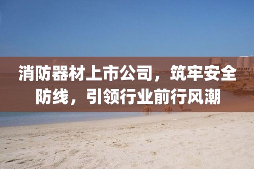 消防器材上市公司，筑牢安全防线，引领行业前行风潮