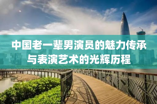 中国老一辈男演员的魅力传承与表演艺术的光辉历程