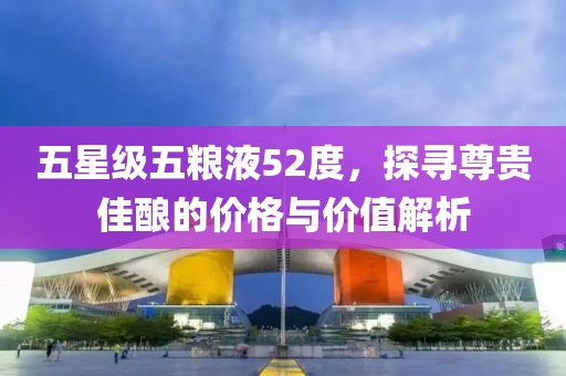 五星级五粮液52度，探寻尊贵佳酿的价格与价值解析