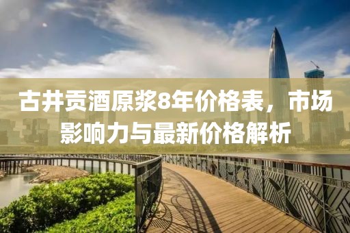 古井贡酒原浆8年价格表，市场影响力与最新价格解析