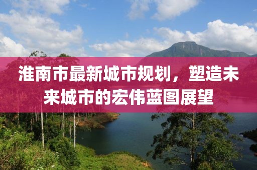 淮南市最新城市规划，塑造未来城市的宏伟蓝图展望