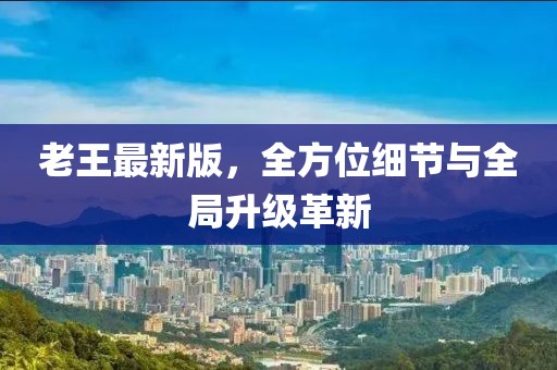 老王最新版，全方位细节与全局升级革新