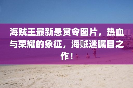 海贼王最新悬赏令图片，热血与荣耀的象征，海贼迷瞩目之作！