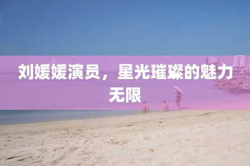 刘媛媛演员，星光璀璨的魅力无限