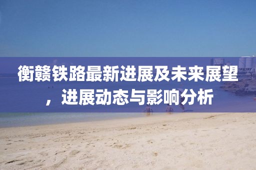 衡赣铁路最新进展及未来展望，进展动态与影响分析
