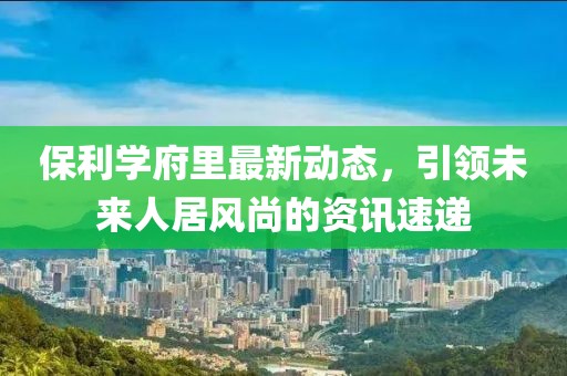 保利学府里最新动态，引领未来人居风尚的资讯速递